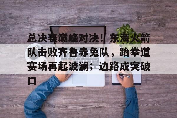 开云娱乐关于总决赛巅峰对决！东海火箭队击败齐鲁赤兔队，跆拳道赛场再起波澜；边路成突破口的信息